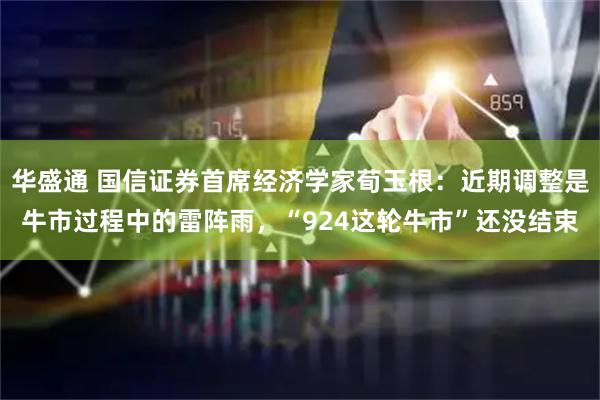 华盛通 国信证券首席经济学家荀玉根:近期调整是牛市过程中的雷阵雨,“924这轮牛市”还没结束