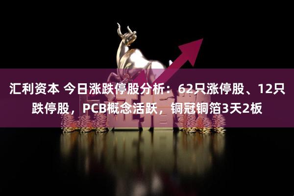 汇利资本 今日涨跌停股分析：62只涨停股、12只跌停股，PCB概念活跃，铜冠铜箔3天2板