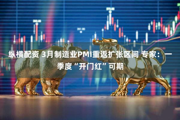 纵横配资 3月制造业PMI重返扩张区间 专家：一季度“开门红”可期