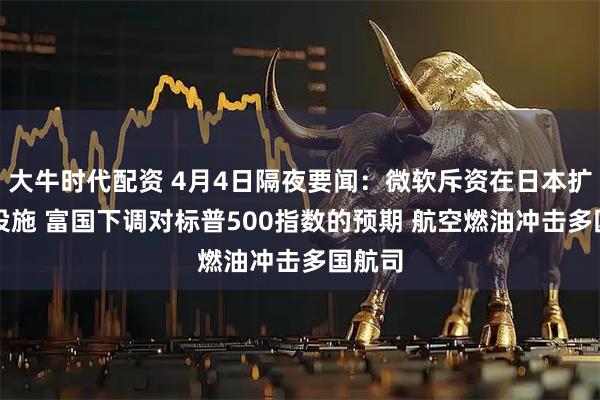 大牛时代配资 4月4日隔夜要闻：微软斥资在日本扩建AI设施 富国下调对标普500指数的预期 航空燃油冲击多国航司