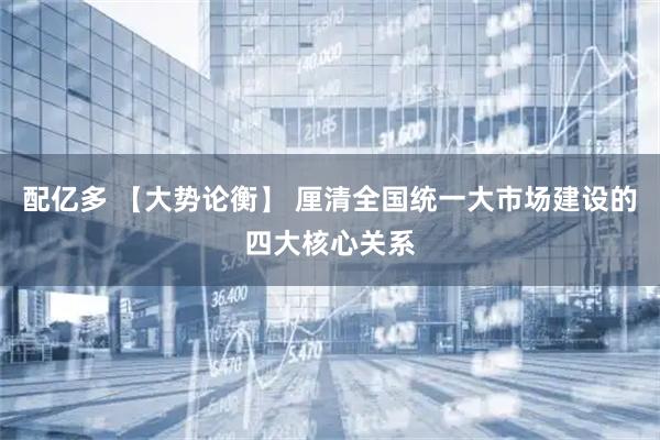 配亿多 【大势论衡】 厘清全国统一大市场建设的四大核心关系